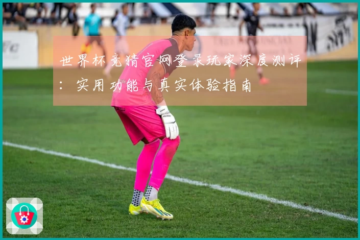 世界杯竞猜官网登录玩家深度测评：实用功能与真实体验指南